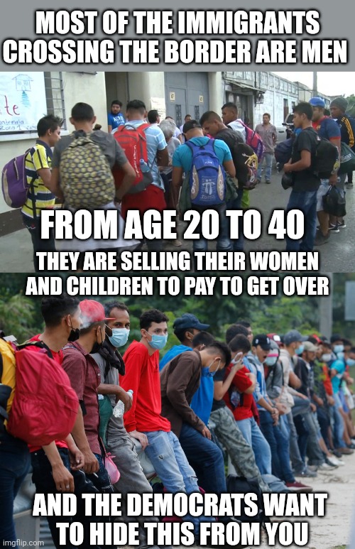 WHY IS NO ONE TAKING ABOUT THIS? | MOST OF THE IMMIGRANTS CROSSING THE BORDER ARE MEN; FROM AGE 20 TO 40; THEY ARE SELLING THEIR WOMEN AND CHILDREN TO PAY TO GET OVER; AND THE DEMOCRATS WANT 
TO HIDE THIS FROM YOU | image tagged in illegal immigrants,migrants,democrats | made w/ Imgflip meme maker