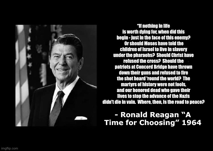 a black blank | “If nothing in life is worth dying for, when did this begin - just in the face of this enemy?  Or should Moses have told the children of Israel to live in slavery under the pharaohs?  Should Christ have refused the cross?  Should the patriots at Concord Bridge have thrown down their guns and refused to fire the shot heard 'round the world?  The martyrs of history were not fools, and our honored dead who gave their lives to stop the advance of the Nazis didn't die in vain.  Where, then, is the road to peace? - Ronald Reagan “A Time for Choosing” 1964 | image tagged in a black blank,ronald reagan | made w/ Imgflip meme maker