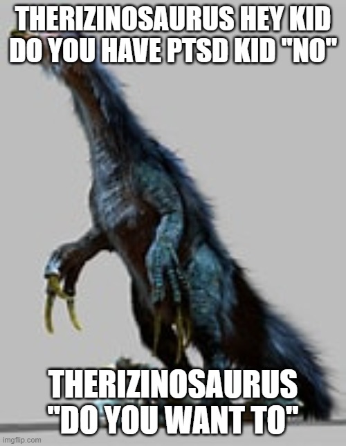 when a kid sees a therizinosaurus | THERIZINOSAURUS HEY KID DO YOU HAVE PTSD KID ''NO''; THERIZINOSAURUS ''DO YOU WANT TO'' | image tagged in therizinosaurus | made w/ Imgflip meme maker