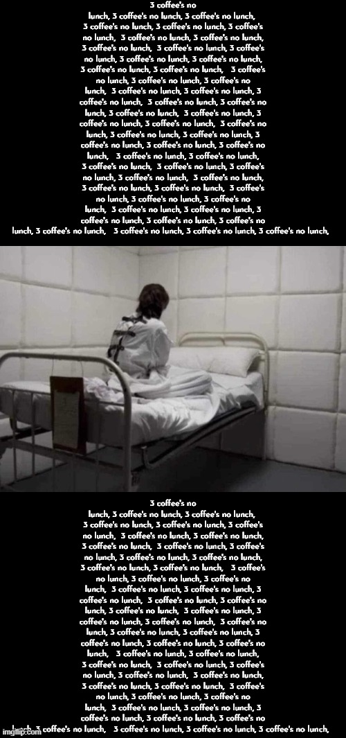 3 coffee's no lunch, 3 coffee's no lunch, 3 coffee's no lunch,  3 coffee's no lunch, 3 coffee's no lunch, 3 coffee's no lunch, | 3 coffee's no lunch, 3 coffee's no lunch, 3 coffee's no lunch,  3 coffee's no lunch, 3 coffee's no lunch, 3 coffee's no lunch,  3 coffee's no lunch, 3 coffee's no lunch, 3 coffee's no lunch,  3 coffee's no lunch, 3 coffee's no lunch, 3 coffee's no lunch, 3 coffee's no lunch, 3 coffee's no lunch, 3 coffee's no lunch,   3 coffee's no lunch, 3 coffee's no lunch, 3 coffee's no lunch,  3 coffee's no lunch, 3 coffee's no lunch, 3 coffee's no lunch,  3 coffee's no lunch, 3 coffee's no lunch, 3 coffee's no lunch,  3 coffee's no lunch, 3 coffee's no lunch, 3 coffee's no lunch,  3 coffee's no lunch, 3 coffee's no lunch, 3 coffee's no lunch, 3 coffee's no lunch, 3 coffee's no lunch, 3 coffee's no lunch,   3 coffee's no lunch, 3 coffee's no lunch, 3 coffee's no lunch,  3 coffee's no lunch, 3 coffee's no lunch, 3 coffee's no lunch,  3 coffee's no lunch, 3 coffee's no lunch, 3 coffee's no lunch,  3 coffee's no lunch, 3 coffee's no lunch, 3 coffee's no lunch,  3 coffee's no lunch, 3 coffee's no lunch, 3 coffee's no lunch, 3 coffee's no lunch, 3 coffee's no lunch, 3 coffee's no lunch,   3 coffee's no lunch, 3 coffee's no lunch, 3 coffee's no lunch, 3 coffee's no lunch, 3 coffee's no lunch, 3 coffee's no lunch,  3 coffee's no lunch, 3 coffee's no lunch, 3 coffee's no lunch,  3 coffee's no lunch, 3 coffee's no lunch, 3 coffee's no lunch,  3 coffee's no lunch, 3 coffee's no lunch, 3 coffee's no lunch, 3 coffee's no lunch, 3 coffee's no lunch, 3 coffee's no lunch,   3 coffee's no lunch, 3 coffee's no lunch, 3 coffee's no lunch,  3 coffee's no lunch, 3 coffee's no lunch, 3 coffee's no lunch,  3 coffee's no lunch, 3 coffee's no lunch, 3 coffee's no lunch,  3 coffee's no lunch, 3 coffee's no lunch, 3 coffee's no lunch,  3 coffee's no lunch, 3 coffee's no lunch, 3 coffee's no lunch, 3 coffee's no lunch, 3 coffee's no lunch, 3 coffee's no lunch,   3 coffee's no lunch, 3 coffee's no lunch, 3 coffee's no lunch,  3 coffee's no lunch, 3 coffee's no lunch, 3 coffee's no lunch,  3 coffee's no lunch, 3 coffee's no lunch, 3 coffee's no lunch,  3 coffee's no lunch, 3 coffee's no lunch, 3 coffee's no lunch,  3 coffee's no lunch, 3 coffee's no lunch, 3 coffee's no lunch, 3 coffee's no lunch, 3 coffee's no lunch, 3 coffee's no lunch,   3 coffee's no lunch, 3 coffee's no lunch, 3 coffee's no lunch, | image tagged in patient in the padded cell | made w/ Imgflip meme maker