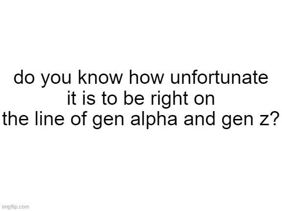 Blank White Template | do you know how unfortunate it is to be right on the line of gen alpha and gen z? | image tagged in blank white template | made w/ Imgflip meme maker