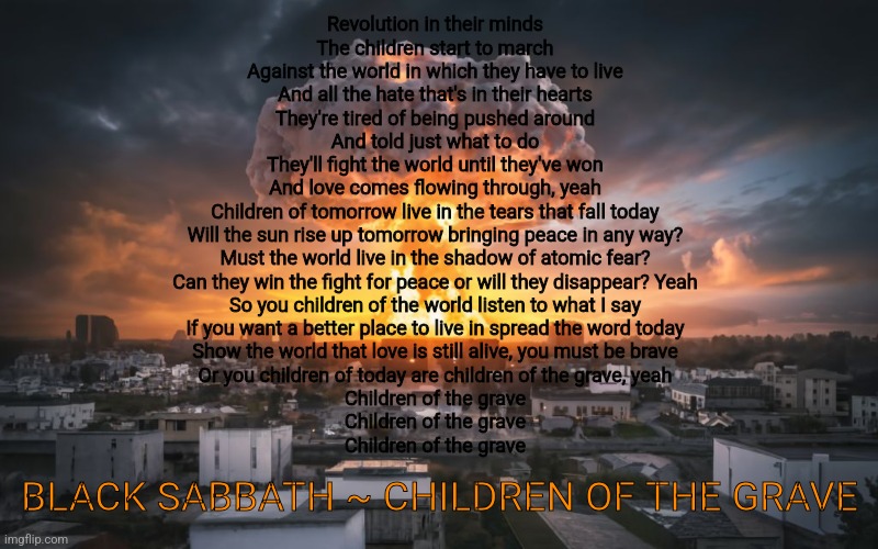 Listen to me everyone, if the button is pushed there'll be no where to run | Revolution in their minds
The children start to march
Against the world in which they have to live
And all the hate that's in their hearts
They're tired of being pushed around
And told just what to do
They'll fight the world until they've won
And love comes flowing through, yeah
Children of tomorrow live in the tears that fall today
Will the sun rise up tomorrow bringing peace in any way?
Must the world live in the shadow of atomic fear?
Can they win the fight for peace or will they disappear? Yeah
So you children of the world listen to what I say
If you want a better place to live in spread the word today
Show the world that love is still alive, you must be brave
Or you children of today are children of the grave, yeah
Children of the grave
Children of the grave
Children of the grave; BLACK SABBATH ~ CHILDREN OF THE GRAVE | image tagged in putin,vladimir putin,joe biden,nuclear war,idiots,justjeff | made w/ Imgflip meme maker