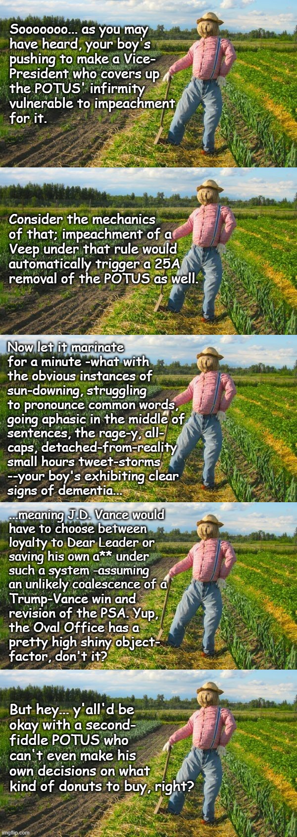 Heya, Trump-cult kids, it's Socialism again, and today's topic is overhauling chain of presidential succession's rules. | Sooooooo... as you may
have heard, your boy's
pushing to make a Vice-
President who covers up
the POTUS' infirmity
vulnerable to impeachment
for it. Consider the mechanics
of that; impeachment of a
Veep under that rule would
automatically trigger a 25A
removal of the POTUS as well. Now let it marinate for a minute -what with the obvious instances of sun-downing, struggling to pronounce common words, going aphasic in the middle of; sentences, the rage-y, all-
caps, detached-from-reality
small hours tweet-storms
--your boy's exhibiting clear
signs of dementia... ...meaning J.D. Vance would
have to choose between
loyalty to Dear Leader or
saving his own a** under
such a system -assuming
an unlikely coalescence of a; Trump-Vance win and
revision of the PSA. Yup,
the Oval Office has a
pretty high shiny object-
factor, don't it? But hey... y'all'd be
okay with a second-
fiddle POTUS who
can't even make his
own decisions on what
kind of donuts to buy, right? | image tagged in scarecrow in field,boomerang,qui bono,oops,all the backfire | made w/ Imgflip meme maker