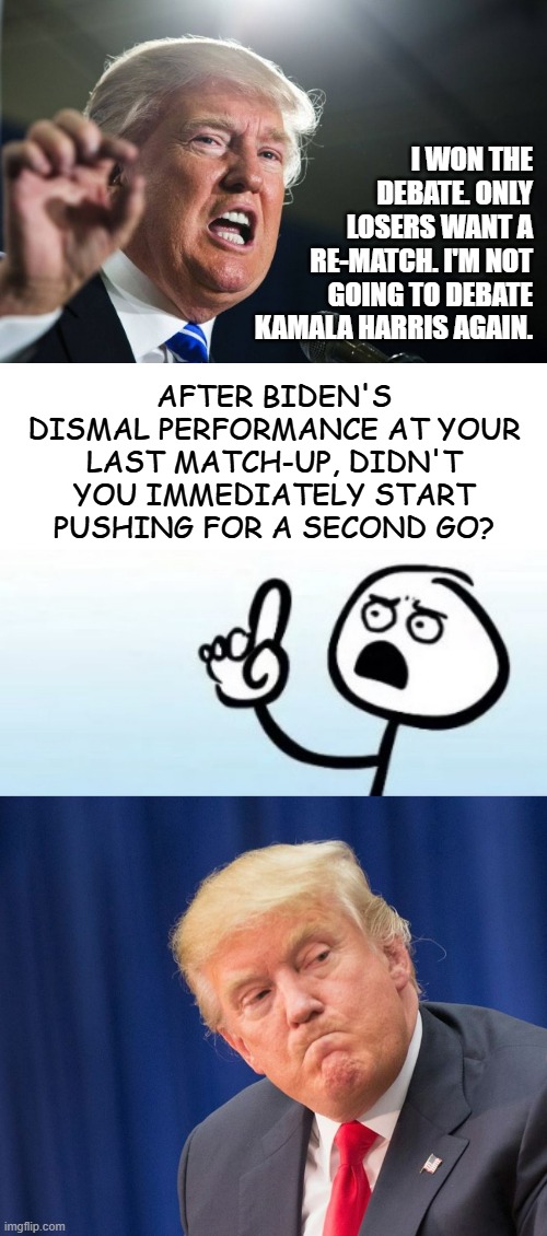 "I won" narrative vs. pattern of behavior evidence | I WON THE DEBATE. ONLY LOSERS WANT A RE-MATCH. I'M NOT GOING TO DEBATE KAMALA HARRIS AGAIN. AFTER BIDEN'S DISMAL PERFORMANCE AT YOUR LAST MATCH-UP, DIDN'T YOU IMMEDIATELY START PUSHING FOR A SECOND GO? | image tagged in donald trump,i have questions,angry trumpet | made w/ Imgflip meme maker