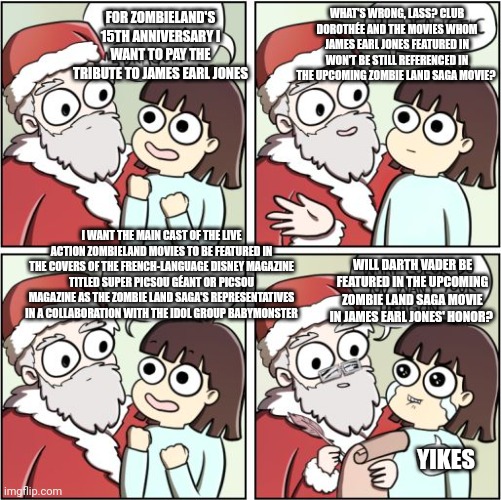 For Christmas I Want a Dragon | FOR ZOMBIELAND'S 15TH ANNIVERSARY I WANT TO PAY THE TRIBUTE TO JAMES EARL JONES; WHAT'S WRONG, LASS? CLUB DOROTHÉE AND THE MOVIES WHOM JAMES EARL JONES FEATURED IN WON'T BE STILL REFERENCED IN THE UPCOMING ZOMBIE LAND SAGA MOVIE? I WANT THE MAIN CAST OF THE LIVE ACTION ZOMBIELAND MOVIES TO BE FEATURED IN THE COVERS OF THE FRENCH-LANGUAGE DISNEY MAGAZINE TITLED SUPER PICSOU GÉANT OR PICSOU MAGAZINE AS THE ZOMBIE LAND SAGA'S REPRESENTATIVES IN A COLLABORATION WITH THE IDOL GROUP BABYMONSTER; WILL DARTH VADER BE FEATURED IN THE UPCOMING ZOMBIE LAND SAGA MOVIE IN JAMES EARL JONES' HONOR? YIKES | image tagged in for christmas i want a dragon,james earl jones,zombieland,tribute,french,star wars | made w/ Imgflip meme maker