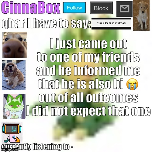 CinnaBox’s 144p Leavanny temp | I just came out to one of my friends and he informed me that he is also bi 😭 out of all outcomes I did not expect that one | image tagged in cinnabox s 144p leavanny temp | made w/ Imgflip meme maker