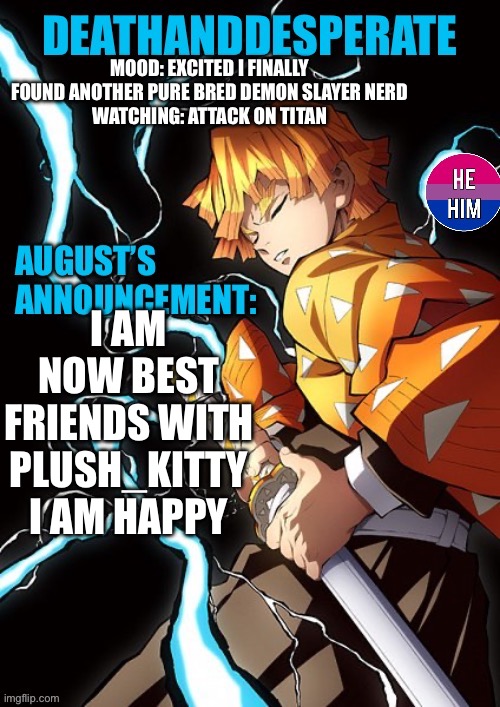 DEATHANDDESPERATE announcement | MOOD: EXCITED I FINALLY FOUND ANOTHER PURE BRED DEMON SLAYER NERD
WATCHING: ATTACK ON TITAN; I AM NOW BEST FRIENDS WITH PLUSH_KITTY I AM HAPPY | image tagged in deathanddesperate announcement | made w/ Imgflip meme maker