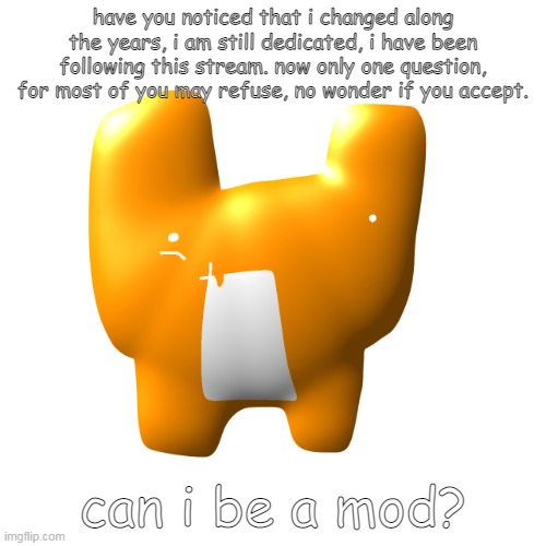 huh | have you noticed that i changed along the years, i am still dedicated, i have been following this stream. now only one question, for most of you may refuse, no wonder if you accept. can i be a mod? | image tagged in huh | made w/ Imgflip meme maker