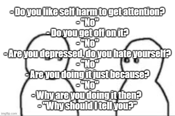 This is a shitpost stream not an edgy emo stream | - Do you like self harm to get attention?
- "No"
- Do you get off on it?
- "No"
- Are you depressed, do you hate yourself?
- "No"
- Are you doing it just because?
- "No"
- Why are you doing it then? 
- "Why should I tell you?" | made w/ Imgflip meme maker