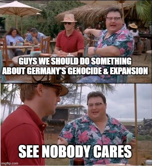 See Nobody Cares | GUYS WE SHOULD DO SOMETHING ABOUT GERMANY'S GENOCIDE & EXPANSION; SEE NOBODY CARES | image tagged in memes,see nobody cares | made w/ Imgflip meme maker