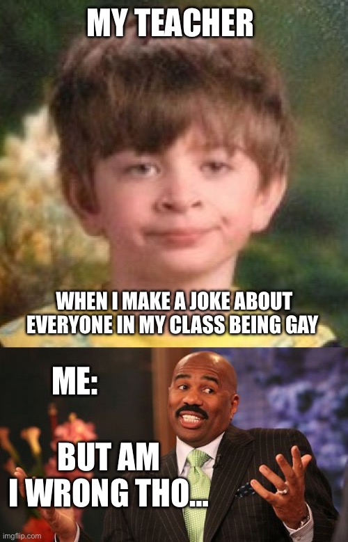 Gayyyyyyys | MY TEACHER; WHEN I MAKE A JOKE ABOUT EVERYONE IN MY CLASS BEING GAY; ME:; BUT AM I WRONG THO… | image tagged in annoyed face,memes,steve harvey,gay | made w/ Imgflip meme maker