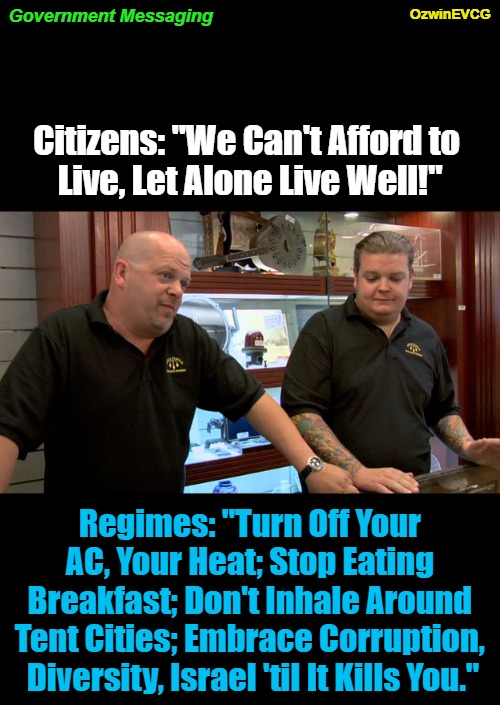 Government Messaging | OzwinEVCG; Government Messaging; Citizens: "We Can't Afford to 

Live, Let Alone Live Well!"; Regimes: "Turn Off Your 

AC, Your Heat; Stop Eating 

Breakfast; Don't Inhale Around 

Tent Cities; Embrace Corruption, 

Diversity, Israel 'til It Kills You." | image tagged in pawn stars best i can do,obsessive kabbalah disorder,inflation,government corruption,world occupied,elitist | made w/ Imgflip meme maker