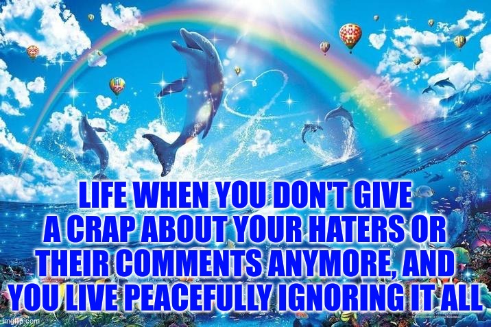 Happy dolphin rainbow | LIFE WHEN YOU DON'T GIVE A CRAP ABOUT YOUR HATERS OR THEIR COMMENTS ANYMORE, AND YOU LIVE PEACEFULLY IGNORING IT ALL | image tagged in happy dolphin rainbow | made w/ Imgflip meme maker