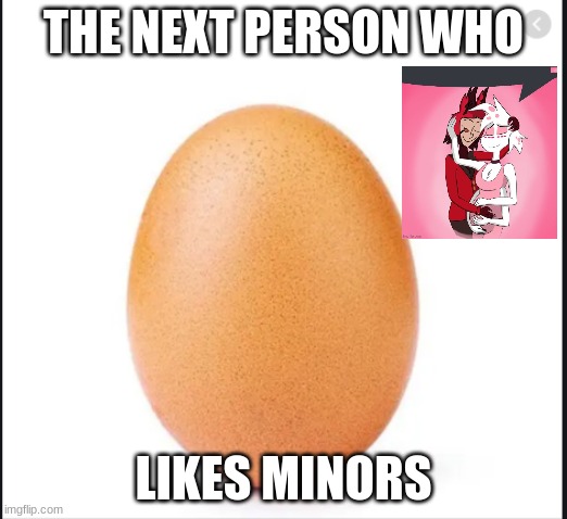 shut the f | THE NEXT PERSON WHO; LIKES MINORS | image tagged in every one use this egg first to try to get 1000 views | made w/ Imgflip meme maker