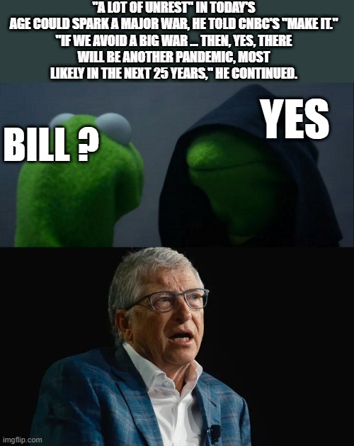 "A LOT OF UNREST" IN TODAY'S AGE COULD SPARK A MAJOR WAR, HE TOLD CNBC'S "MAKE IT."

"IF WE AVOID A BIG WAR ... THEN, YES, THERE WILL BE ANOTHER PANDEMIC, MOST LIKELY IN THE NEXT 25 YEARS," HE CONTINUED. YES; BILL ? | image tagged in memes,evil kermit | made w/ Imgflip meme maker