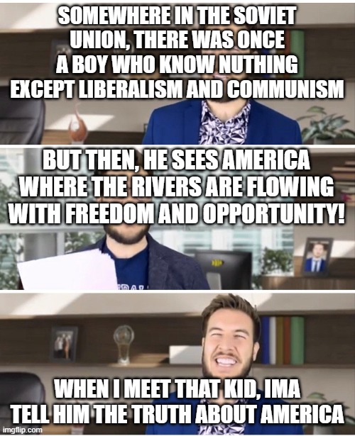 Pitch Meeting | SOMEWHERE IN THE SOVIET UNION, THERE WAS ONCE A BOY WHO KNOW NUTHING EXCEPT LIBERALISM AND COMMUNISM; BUT THEN, HE SEES AMERICA WHERE THE RIVERS ARE FLOWING WITH FREEDOM AND OPPORTUNITY! WHEN I MEET THAT KID, IMA TELL HIM THE TRUTH ABOUT AMERICA | image tagged in pitch meeting,ussr,america,communism,mother russia | made w/ Imgflip meme maker