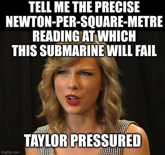 Taylor Swiftie | TELL ME THE PRECISE NEWTON-PER-SQUARE-METRE READING AT WHICH THIS SUBMARINE WILL FAIL TAYLOR PRESSURED | image tagged in taylor swiftie | made w/ Imgflip meme maker