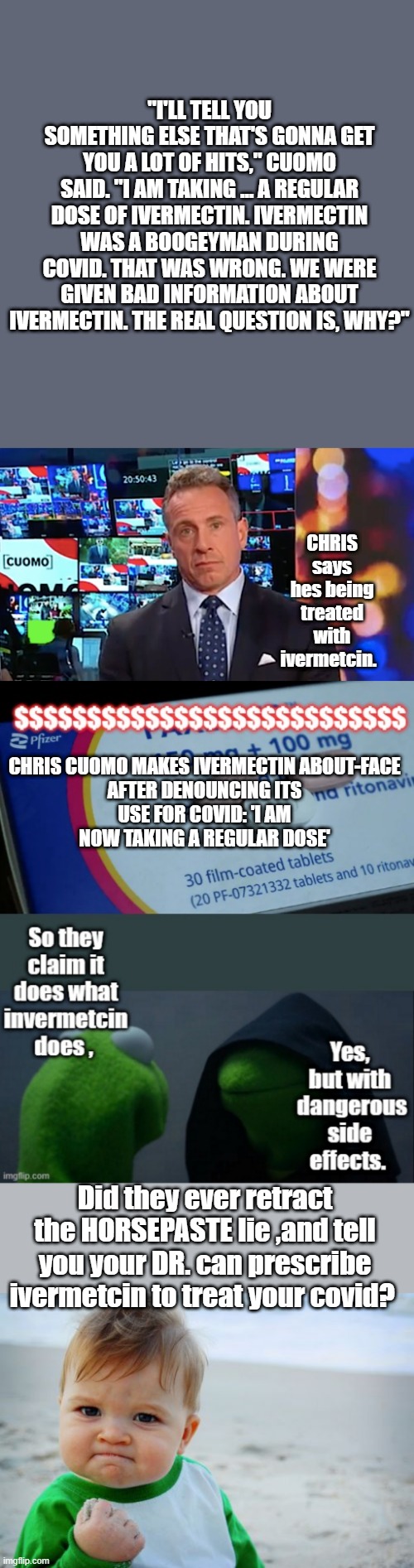 "I'LL TELL YOU SOMETHING ELSE THAT'S GONNA GET YOU A LOT OF HITS," CUOMO SAID. "I AM TAKING … A REGULAR DOSE OF IVERMECTIN. IVERMECTIN WAS A BOOGEYMAN DURING COVID. THAT WAS WRONG. WE WERE GIVEN BAD INFORMATION ABOUT IVERMECTIN. THE REAL QUESTION IS, WHY?"; CHRIS says hes being treated with ivermetcin. CHRIS CUOMO MAKES IVERMECTIN ABOUT-FACE AFTER DENOUNCING ITS USE FOR COVID: 'I AM NOW TAKING A REGULAR DOSE'; Did they ever retract the HORSEPASTE lie ,and tell you your DR. can prescribe ivermetcin to treat your covid? | image tagged in memes,success kid original | made w/ Imgflip meme maker