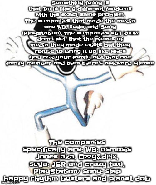 The sad part is is that they leave the franchises to collect dust. But its for the fandom's own good sometimes. | Something funny is that Im in like 6 different fandoms with the exact same problem. The companies that made the media are WB, sega, and Sony (PlayStation). The companies still know damn well that the pieces of media they made exists but they refuse to bring it up like when you ask your family abt that one family member and then there's awkward silence; The companies specifically are: WB: osmosis Jones aka. Ozzy&drix, sega: JSR and crazy taxi, PlayStation/ sony: slap happy rhythm busters and planet dob | image tagged in goofster | made w/ Imgflip meme maker