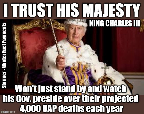 King Charles III - Winter Fuel Payments - #TwoTierKeir #StarmerOut | I TRUST HIS MAJESTY; KING CHARLES III; Winter Fuel Payments; Silence from 'OUR KING' ! King Charles III Starmer Favourite Chat Up Line? Ladies - don't let him get inside your head; More ova there; Starmer - Reeves - Labour Cancel Winter Fuel Payments; WINTER FUEL PAYMENTS; PENSIONERS; Labour clearly; 'Planned to betray pensioners' before election, MP warns; "No regard" for OAPs under Starmer; Rayner - Starmer - Reeves; So, THAT'S why it had to go? Coward; #TwoTierKeir; SCRAP 'RIGHT TO BUY'? Glad I Sold Mine; HYPOCRITE RAYNER TO SCRAP 'RIGHT TO BUY'? PULLING UP LADDER FROM WORKING PEOPLE !!! TO HOUSE ILLEGAL MIGRANTS ??? Sold mine just before the election; About; As useful in No.10; Starmer lives in his own 'Dreamworld' Bubble; Smash gangs; Ban Smoking; NEVER, EVER; How does Starmer Negate UK Law? LAWLESS BRITAIN !!! 'ILLEGAL' = 'IRREGULAR'; UNDER STARMER'S; 'illegal' v 'irregular'; THIS IS MY COUNTRY ! I was born & bred here; No one has the right to Force entry and spend time in my home; So much for Brexit . . . STARMER 'GREEN LIGHTS' 20 MPH ZONES; Is it time to; Wave Goodbye; What happens to the BODIES? THE VALUE OF LIFE? 'IRREGULAR IMMIGRANTS'; Claim back Trafficking Expenses? Taxpayers expense? UK BURNS; UNDER; Welcome to the UK under Starmer . . . They could have chosen Farage or Sunak; IF FAST-TRACKING RIOTERS WORKS AS A DETERRENT . . . #TwoTierKeir; ELECTION PLEDGE STARMER LIED TO US !!! Sir Keir Rodney Starmer; #TripleLock; SMEG HEAD CONCEDES; Titchy Starmer; 'PUTTING COUNTRY FIRST'; Party second; On top of the £480m already given to France to 'stop the boats'; DEAR UK VOTERS AS YOU FAILED TO SUPPORT THE TORIES; NEW HOME FOR OUR MIGRANT FRIENDS; COMING TO YOUR AREA SOON; Labour pledge 'Urban centres' to help house 'Our Fair Share' of our new Migrant friends; New Home for our New Immigrant Friends !!! The only way to keep the illegal immigrants in the UK; CITIZENSHIP FOR ALL; ; Amnesty For all Illegals; Sir Keir Starmer MP; Muslim Votes Matter; Blood on Starmers hands? Burnham; Taxi for Rayner ? #RR4PM;100's more Tax collectors; Higher Taxes Under Labour; We're Coming for You; Labour pledges to clamp down on Tax Dodgers; Higher Taxes under Labour; Rachel Reeves Angela Rayner Bovvered? Higher Taxes under Labour; Risks of voting Labour; * EU Re entry? * Mass Immigration? * Build on Greenbelt? * Rayner as our PM? * Ulez 20 mph fines? * Higher taxes? * UK Flag change? * Muslim takeover? * End of Christianity? * Economic collapse? TRIPLE LOCK' Anneliese Dodds Rwanda plan Quid Pro Quo UK/EU Illegal Migrant Exchange deal; UK not taking its fair share, EU Exchange Deal = People Trafficking !!! Starmer to Betray Britain, #Burden Sharing #Quid Pro Quo #100,000; #Immigration #Starmerout #Labour #wearecorbyn #KeirStarmer #DianeAbbott #McDonnell #cultofcorbyn #labourisdead #labourracism #socialistsunday #nevervotelabour #socialistanyday #Antisemitism #Savile #SavileGate #Paedo #Worboys #GroomingGangs #Paedophile #IllegalImmigration #Immigrants #Invasion #Starmeriswrong #SirSoftie #SirSofty #Blair #Steroids AKA Keith ABBOTT BACK; Amnesty for 90,000 illegal immigrants; WHY WOULDN'T THE RWANDA PLAN WORK ? #TwoTierKeir; But they; VOTED STARMER ! #TwoTierKeir; #TwoTierKeir; UNDER STARMER? 11/8/24 two more DEAD; Yvette Cooper; Rwanda deterrent cancelled due to cost? 11/8/24 Two more DEAD; Blood on the hands of Yvette Cooper & Starmer; Are the DEAD the only ones who get returned? To the last of the UK's Gold reserves? #2ndGearKeir; as Starmer signals 'Surrender' to the EU? SAME APPLIES TO MY COUNTRY ! No one has the right to come into my home uninvited; SAME APPLIES TO MY COUNTRY ! No one has a right to enter 'MY COUNTRY' uninvited ! In Starmer's Lawless Britain? If we pick them up they become 'irregular', not 'Illegal' !!! lol; VOTE LABOUR AGAIN !!! 4 day week; Tory Black Hole; 6pm Fri; #TwoTierKeir; #StarmerOut; As he was at the CPS; His Dad was a toolmaker lol; WHAT HAS THE LABOUR PARTY AND THIS COUNTRY COME TO? Two Homes Rayner; Pulling up ladder from working people !!! What has the Labour Party come to? Starmer to scrap Thatchers 'Right to Buy' Scheme? Out looking for more OAP's to target? "Cruel" decision to scrap winter fuel payments; 'PROJECT MORGUE'; WE ARE; The Nasty Party ! RIP OAP's; WINTER FUEL PAYMENTS; I'm sorry but . . . Does he simply not care about the projected 4,000 OAP Deaths? Untold suffering by millions of pensioners? Will our King intervene regarding the projected 4,000pa OAP deaths? Starmer - Winter Fuel Payments; Won't just stand by and watch 
his Gov. preside over their projected 
4,000 OAP deaths each year | image tagged in king charles,illegal immigration,stop boats rwanda,palestine hamas muslim vote,labourisdead,starmerout labourout | made w/ Imgflip meme maker