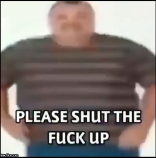 Please shut the fuck up (uncensored) | image tagged in please shut the fuck up uncensored | made w/ Imgflip meme maker