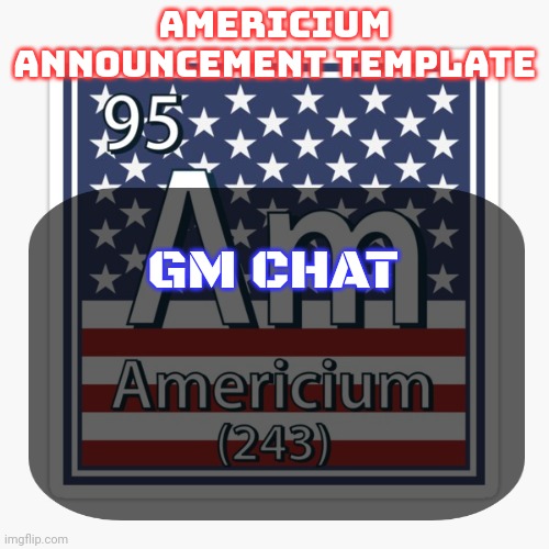 americium announcement temp | GM CHAT | image tagged in americium announcement temp | made w/ Imgflip meme maker