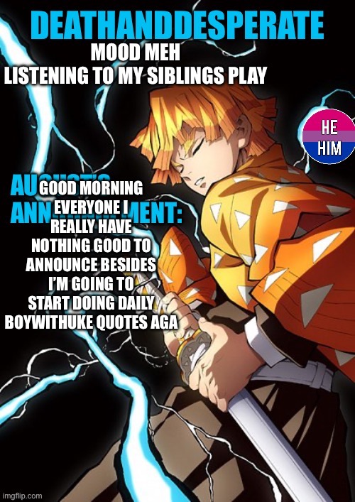 DEATHANDDESPERATE announcement | MOOD MEH
LISTENING TO MY SIBLINGS PLAY; GOOD MORNING EVERYONE I REALLY HAVE NOTHING GOOD TO ANNOUNCE BESIDES I’M GOING TO START DOING DAILY BOYWITHUKE QUOTES AGAIN | image tagged in deathanddesperate announcement | made w/ Imgflip meme maker