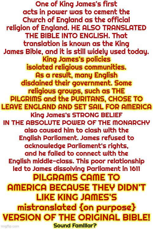 Pilgrams Came To America To Get Away From King James & His Perversion Of The Bible.  Our Founding Fathers Betrayed The PILGRAMS! | One of King James's first acts in power was to cement the Church of England as the official religion of England. HE ALSO TRANSLATED THE BIBLE INTO ENGLISH. That translation is known as the King James Bible, and it is still widely used today. King James’s policies isolated religious communities. As a result, many English disdained their government. Some religious groups, such as THE PILGRIMS and the PURITANS, CHOSE TO LEAVE ENGLAND AND SET SAIL FOR AMERICA; King James’s STRONG BELIEF IN THE ABSOLUTE POWER OF THE MONARCHY also caused him to clash with the English Parliament. James refused to acknowledge Parliament's rights, and he failed to connect with the English middle-class. This poor relationship led to James dissolving Parliament in 1611; PILGRAMS CAME TO AMERICA BECAUSE THEY DIDN'T LIKE KING JAMES'S mistranslated {on purpose} VERSION OF THE ORIGINAL BIBLE! Sound Familiar? | image tagged in real history,king james was not a good man,the bible,knowledge is power,historical meme,memes | made w/ Imgflip meme maker