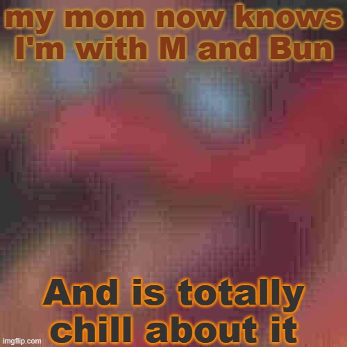 so that's now something off of my chest, and I'm happy that she's accepting of this.. | my mom now knows I'm with M and Bun; And is totally chill about it | image tagged in piss but heavily downgraded | made w/ Imgflip meme maker