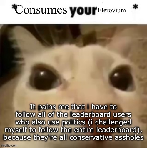 Yakko consumes your flerovium | It pains me that i have to follow all of the leaderboard users who also use politics (i challenged myself to follow the entire leaderboard), because they're all conservative assholes | image tagged in yakko consumes your flerovium | made w/ Imgflip meme maker