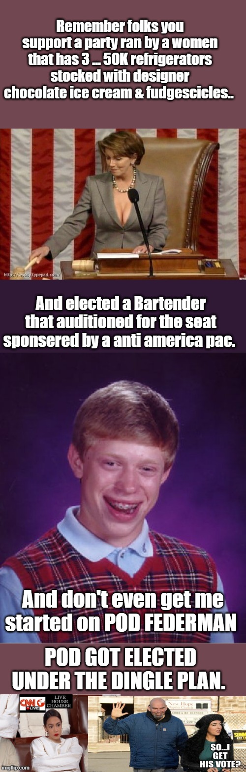 They feel your pain they know your suffering, they are one of you. | Remember folks you support a party ran by a women that has 3 ... 50K refrigerators stocked with designer chocolate ice cream & fudgescicles.. And elected a Bartender that auditioned for the seat sponsered by a anti america pac. And don't even get me started on POD FEDERMAN; POD GOT ELECTED UNDER THE DINGLE PLAN. | image tagged in memes,bad luck brian | made w/ Imgflip meme maker