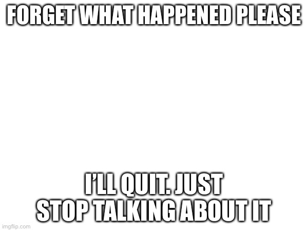 FORGET WHAT HAPPENED PLEASE; I’LL QUIT. JUST STOP TALKING ABOUT IT | made w/ Imgflip meme maker