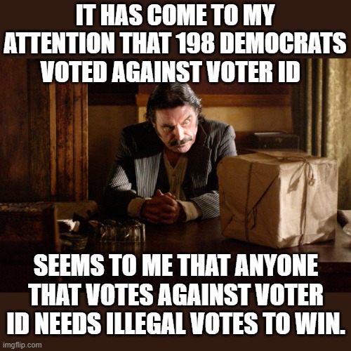 there is no other reason to vote against voter ID | IT HAS COME TO MY ATTENTION THAT 198 DEMOCRATS VOTED AGAINST VOTER ID; SEEMS TO ME THAT ANYONE THAT VOTES AGAINST VOTER ID NEEDS ILLEGAL VOTES TO WIN. | image tagged in stupid liberals,funny memes,political meme,political humor,maga,2024 | made w/ Imgflip meme maker