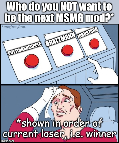 poll closes today | Who do you NOT want to
be the next MSMG mod?*; JOSHSTARR; BRATTMANN; POTTINGSHEDPETE; *shown in order of current loser, i.e. winner | image tagged in 3 button choices | made w/ Imgflip meme maker