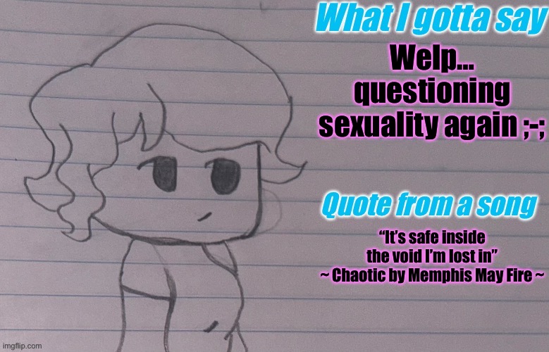 I think I’m bi instead of lesbian ;-; | Welp… questioning sexuality again ;-;; “It’s safe inside the void I’m lost in”
~ Chaotic by Memphis May Fire ~ | image tagged in autumnthespacequeen s announcement template v4 | made w/ Imgflip meme maker