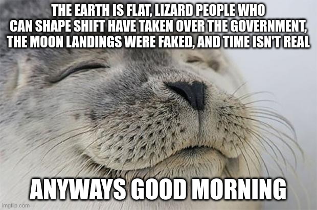 Satisfied Seal | THE EARTH IS FLAT, LIZARD PEOPLE WHO CAN SHAPE SHIFT HAVE TAKEN OVER THE GOVERNMENT, THE MOON LANDINGS WERE FAKED, AND TIME ISN'T REAL; ANYWAYS GOOD MORNING | image tagged in memes,satisfied seal | made w/ Imgflip meme maker