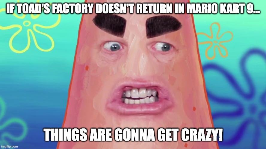 Not Mario Kart X. TOUR IS NOT MARIO KART 9 | IF TOAD'S FACTORY DOESN'T RETURN IN MARIO KART 9... THINGS ARE GONNA GET CRAZY! | image tagged in things are gonna get crazy patrick,mario kart,nintendo,mario,video games | made w/ Imgflip meme maker