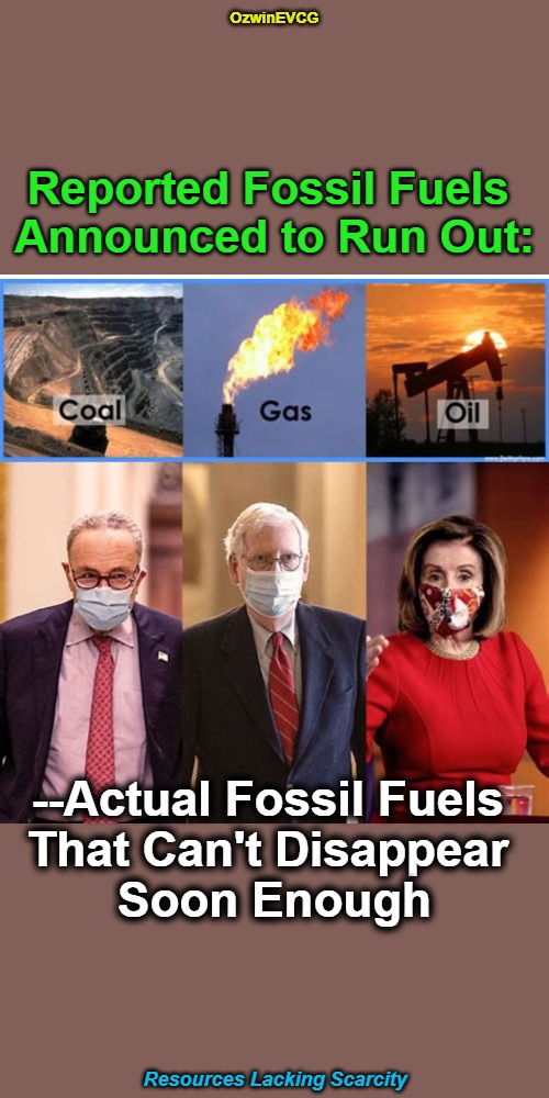 Resources Lacking Scarcity | OzwinEVCG; Reported Fossil Fuels 

Announced to Run Out:; --Actual Fossil Fuels 

That Can't Disappear 

Soon Enough; Resources Lacking Scarcity | image tagged in democratic party,government corruption,republican party,fossil fuel,fossilized fools,real talk | made w/ Imgflip meme maker