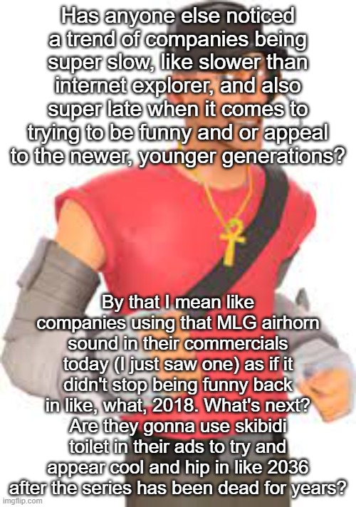 Has anyone else noticed a trend of companies being super slow, like slower than internet explorer, and also super late when it comes to trying to be funny and or appeal to the newer, younger generations? By that I mean like companies using that MLG airhorn sound in their commercials today (I just saw one) as if it didn't stop being funny back in like, what, 2018. What's next? Are they gonna use skibidi toilet in their ads to try and appear cool and hip in like 2036 after the series has been dead for years? | made w/ Imgflip meme maker