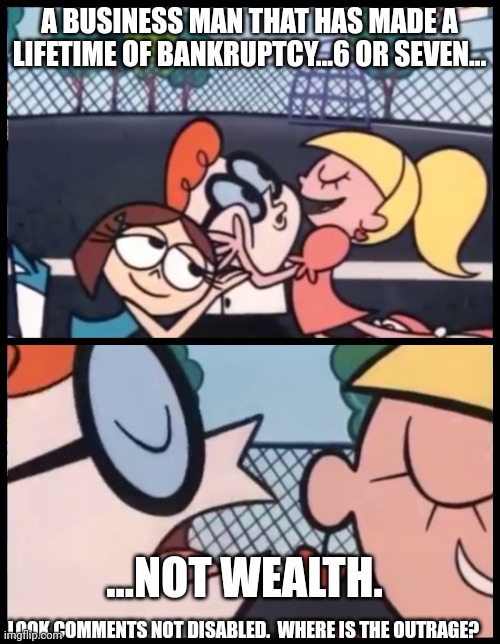Comment....feel free. | A BUSINESS MAN THAT HAS MADE A LIFETIME OF BANKRUPTCY...6 OR SEVEN... ...NOT WEALTH. LOOK COMMENTS NOT DISABLED.  WHERE IS THE OUTRAGE? | image tagged in memes,say it again dexter | made w/ Imgflip meme maker
