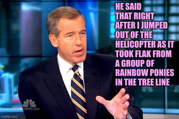 Brian Williams Was There 2 Meme | HE SAID THAT RIGHT AFTER I JUMPED OUT OF THE HELICOPTER AS IT TOOK FLAK FROM A GROUP OF RAINBOW PONIES IN THE TREE LINE | image tagged in memes,brian williams was there 2 | made w/ Imgflip meme maker