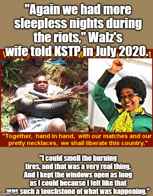 SEEMS MANDELA  wife & TIMMIES like the smell of burning tires..DEMS are party of Hate & Death to those who disagree with them. | "Again we had more sleepless nights during the riots," Walz's wife told KSTP in July 2020. "I could smell the burning tires, and that was a very real thing. And I kept the windows open as long as I could because I felt like that was such a touchstone of what was happening." | made w/ Imgflip meme maker