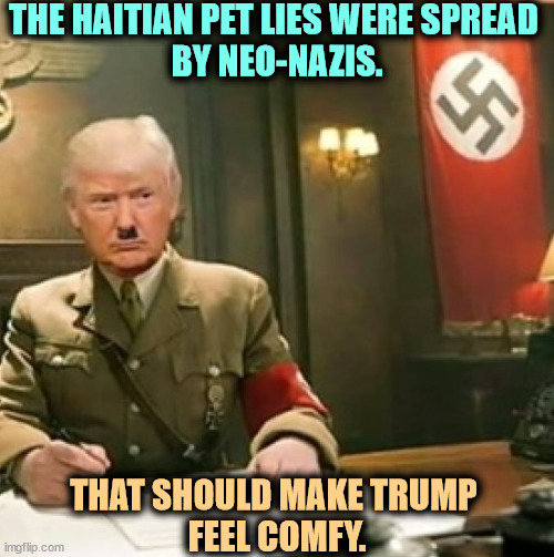 BTW, those Haitians are LEGAL immigrants. Like your ancestors. | THE HAITIAN PET LIES WERE SPREAD 
BY NEO-NAZIS. THAT SHOULD MAKE TRUMP 
FEEL COMFY. | image tagged in trump nazi,haiti,pets,lies,neo-nazis,trump | made w/ Imgflip meme maker