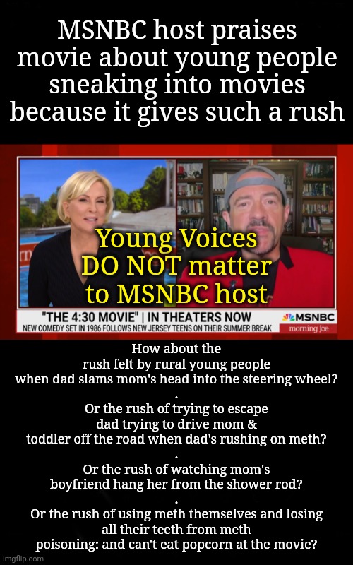 MSNBC Host is Out of Touch With Young Rural Americans | MSNBC host praises movie about young people sneaking into movies because it gives such a rush; How about the rush felt by rural young people when dad slams mom's head into the steering wheel?
.
Or the rush of trying to escape dad trying to drive mom & toddler off the road when dad's rushing on meth?
.
Or the rush of watching mom's boyfriend hang her from the shower rod?
.
Or the rush of using meth themselves and losing all their teeth from meth poisoning: and can't eat popcorn at the movie? Young Voices
DO NOT matter
to MSNBC host | image tagged in msnbc,dnc,meth,young voices matter | made w/ Imgflip meme maker