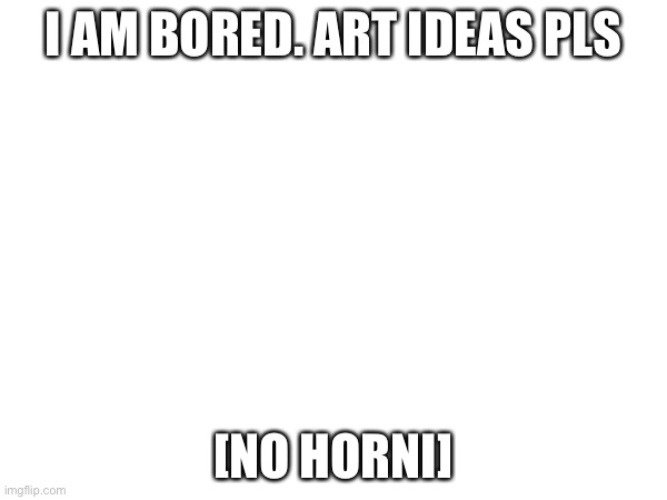 I AM BORED. ART IDEAS PLS; [NO HORNI] | made w/ Imgflip meme maker