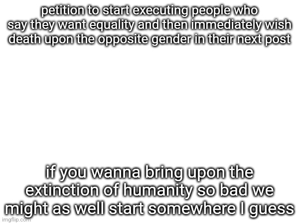 petition to start executing people who say they want equality and then immediately wish death upon the opposite gender in their next post; if you wanna bring upon the extinction of humanity so bad we might as well start somewhere I guess | made w/ Imgflip meme maker