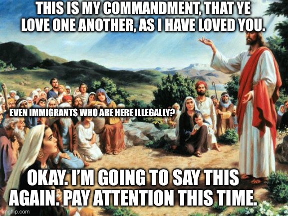 jesus said | THIS IS MY COMMANDMENT, THAT YE LOVE ONE ANOTHER, AS I HAVE LOVED YOU. EVEN IMMIGRANTS WHO ARE HERE ILLEGALLY? OKAY. I’M GOING TO SAY THIS AGAIN. PAY ATTENTION THIS TIME. | image tagged in jesus said,immigration,illegal immigration | made w/ Imgflip meme maker