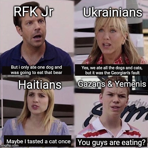 You guys are getting paid template | RFK Jr; Ukrainians; But i only ate one dog and 
was going to eat that bear; Yes, we ate all the dogs and cats, 
but it was the Georgian's fault; Gazans & Yemenis; Haitians; Maybe I tasted a cat once; You guys are eating? | image tagged in you guys are getting paid template | made w/ Imgflip meme maker