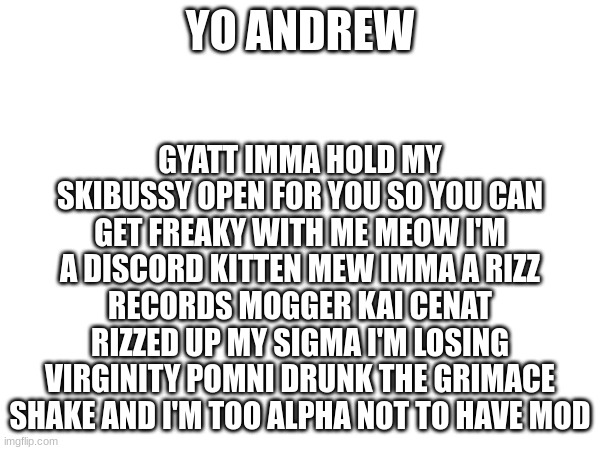 mod request | GYATT IMMA HOLD MY SKIBUSSY OPEN FOR YOU SO YOU CAN GET FREAKY WITH ME MEOW I'M A DISCORD KITTEN MEW IMMA A RIZZ RECORDS MOGGER KAI CENAT RIZZED UP MY SIGMA I'M LOSING VIRGINITY POMNI DRUNK THE GRIMACE SHAKE AND I'M TOO ALPHA NOT TO HAVE MOD; YO ANDREW | made w/ Imgflip meme maker