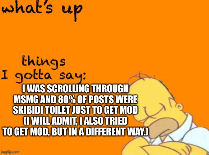 things are getting crazy | I WAS SCROLLING THROUGH MSMG AND 80% OF POSTS WERE SKIBIDI TOILET JUST TO GET MOD (I WILL ADMIT, I ALSO TRIED TO GET MOD, BUT IN A DIFFERENT WAY.) | image tagged in my thing | made w/ Imgflip meme maker